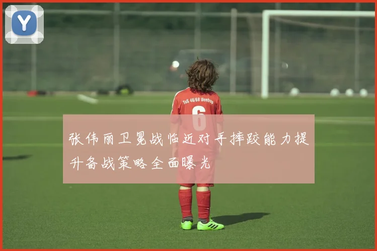 张伟丽卫冕战临近对手摔跤能力提升备战策略全面曝光
