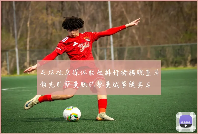 足坛社交媒体粉丝排行榜揭晓皇马领先巴萨曼联巴黎曼城紧随其后