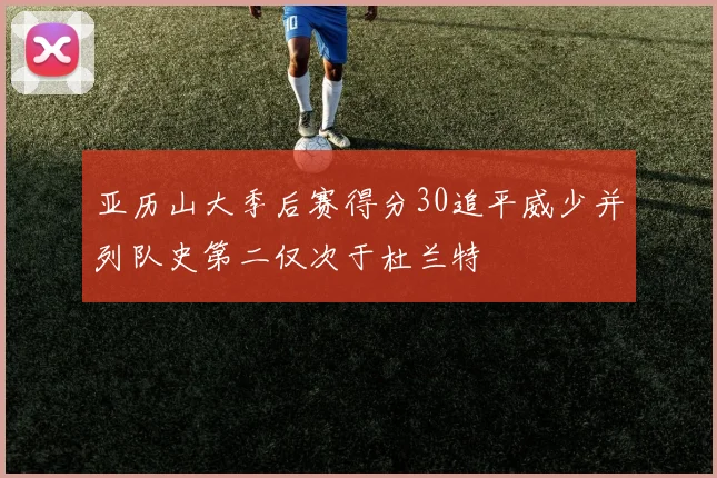 亚历山大季后赛得分30追平威少并列队史第二仅次于杜兰特