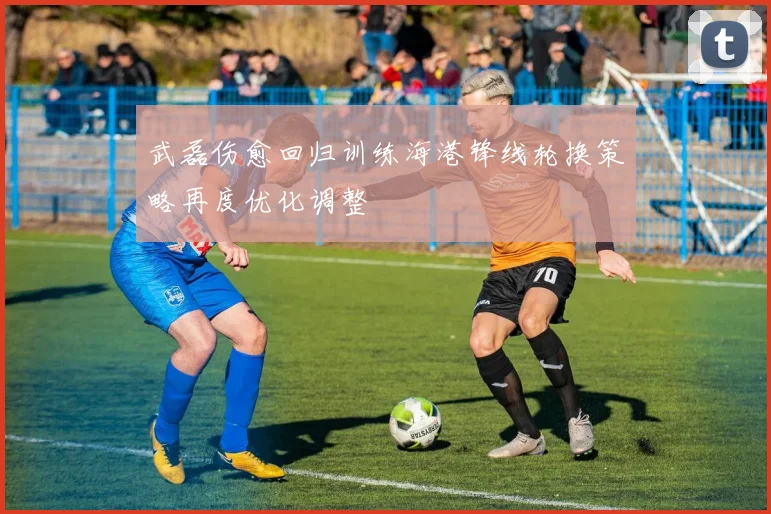 武磊伤愈回归训练海港锋线轮换策略再度优化调整