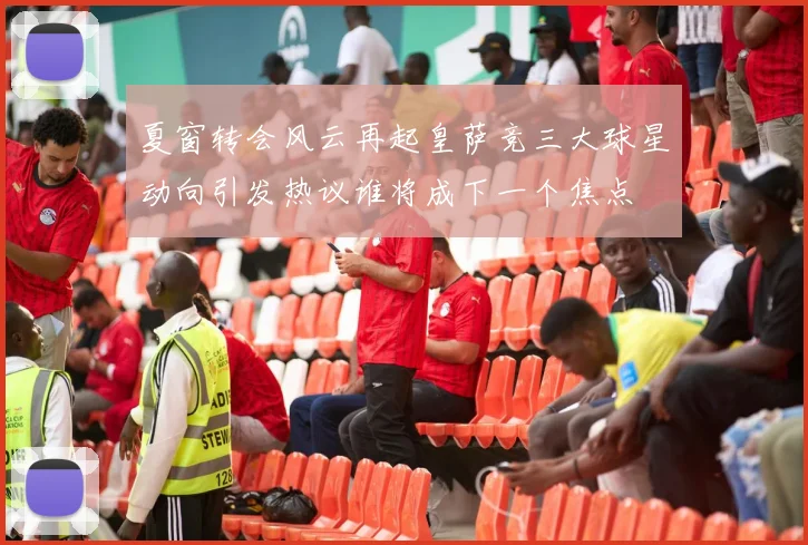 夏窗转会风云再起皇萨竞三大球星动向引发热议谁将成下一个焦点