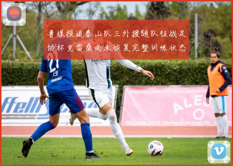 鲁媒报道泰山队三外援随队征战足协杯克雷桑尚未恢复完整训练状态