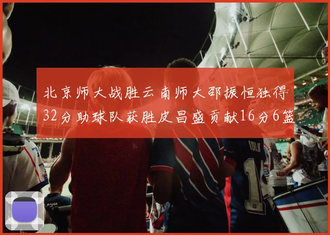 北京师大战胜云南师大邵振恒独得32分助球队获胜皮昌盛贡献16分6篮板5助攻
