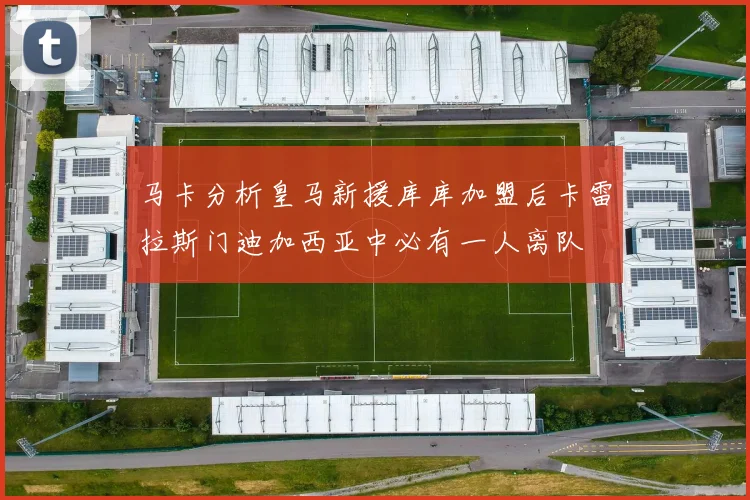 马卡分析皇马新援库库加盟后卡雷拉斯门迪加西亚中必有一人离队