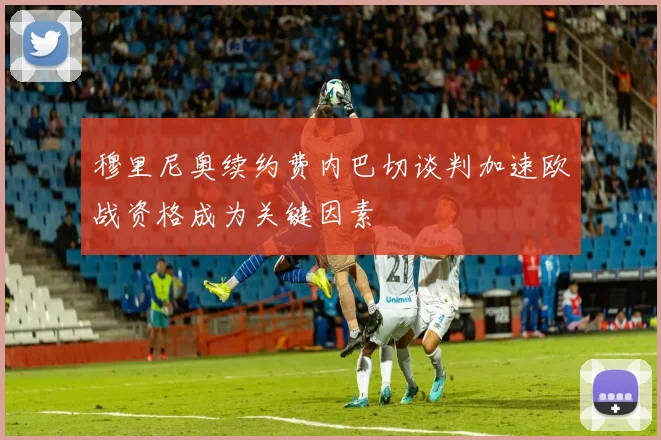 穆里尼奥续约费内巴切谈判加速欧战资格成为关键因素
