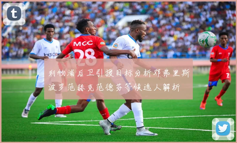 利物浦后卫引援目标分析邓弗里斯波罗范赫克范德芬等候选人解析