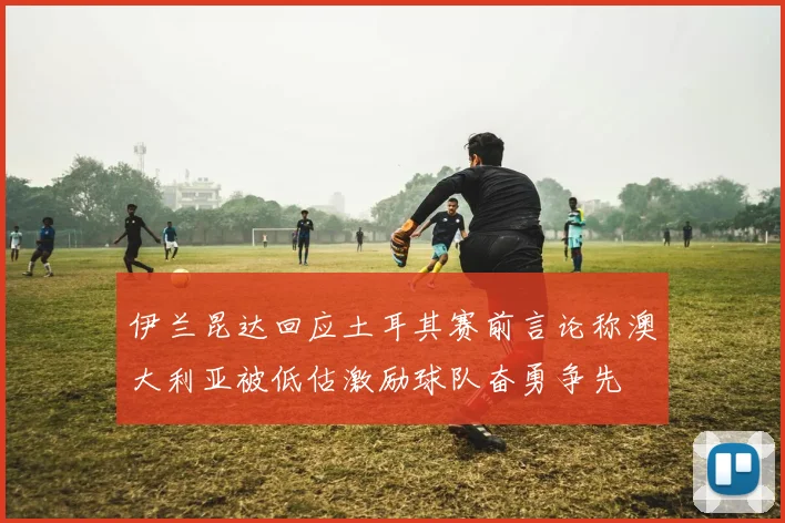 伊兰昆达回应土耳其赛前言论称澳大利亚被低估激励球队奋勇争先