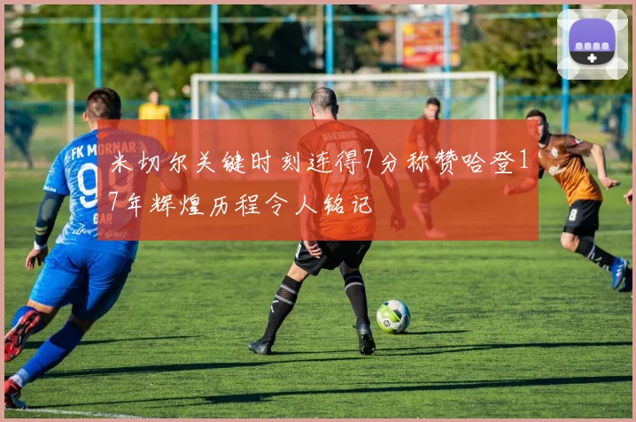 米切尔关键时刻连得7分称赞哈登17年辉煌历程令人铭记