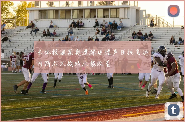 米体报道莱奥遭球迷嘘声困扰乌迪内斯尤文战绩未能改善