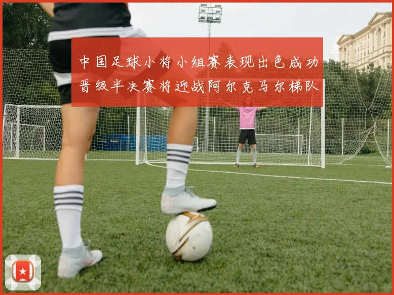 中国足球小将小组赛表现出色成功晋级半决赛将迎战阿尔克马尔梯队