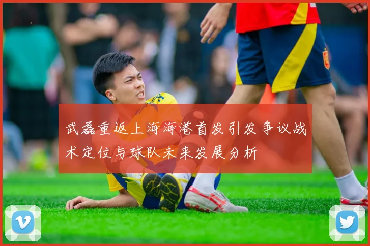 武磊重返上海海港首发引发争议战术定位与球队未来发展分析