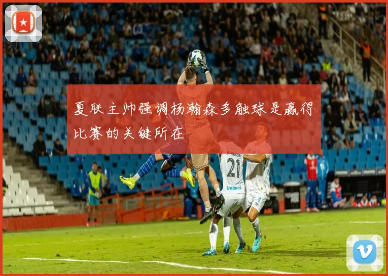夏联主帅强调杨瀚森多触球是赢得比赛的关键所在