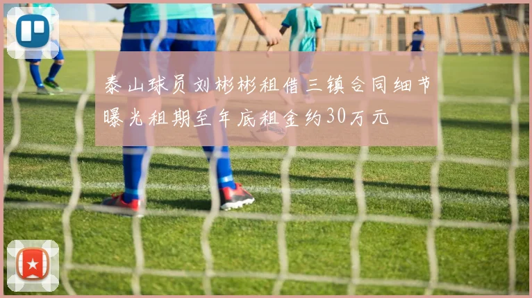 泰山球员刘彬彬租借三镇合同细节曝光租期至年底租金约30万元