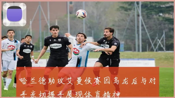 哈兰德助攻艾曼侯赛因乌龙后与对手亲切握手展现体育精神