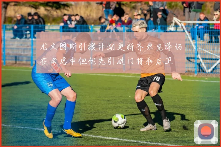 尤文图斯引援计划更新齐尔克泽仍在考虑中但优先引进门将和后卫