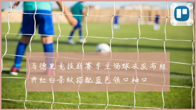 马德里竞技新赛季主场球衣发布经典红白条纹搭配蓝色领口袖口