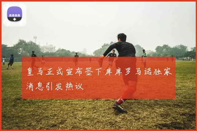 皇马正式宣布签下库库罗马诺独家消息引发热议