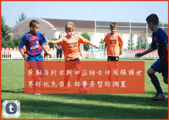 萨勒马科尔斯回应转会传闻强调世界杯优先俱乐部事务暂时搁置