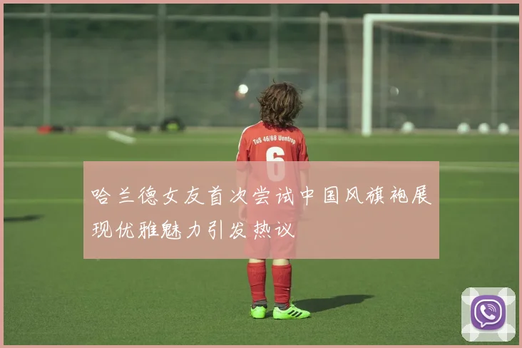 哈兰德女友首次尝试中国风旗袍展现优雅魅力引发热议