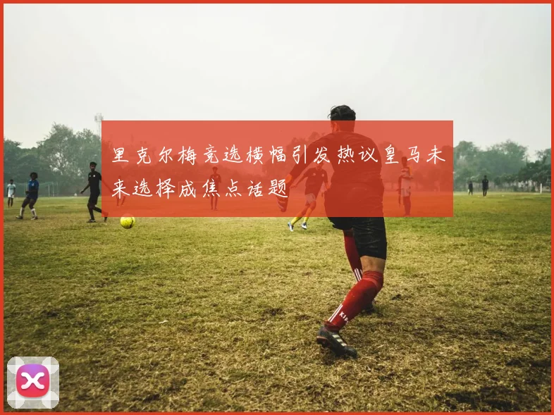 里克尔梅竞选横幅引发热议皇马未来选择成焦点话题