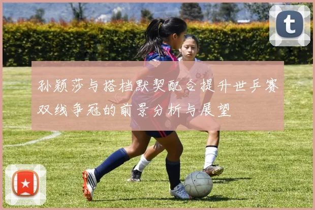 孙颖莎与搭档默契配合提升世乒赛双线争冠的前景分析与展望