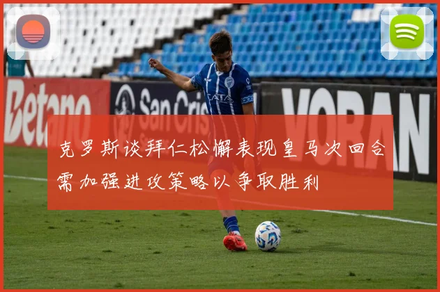 克罗斯谈拜仁松懈表现皇马次回合需加强进攻策略以争取胜利