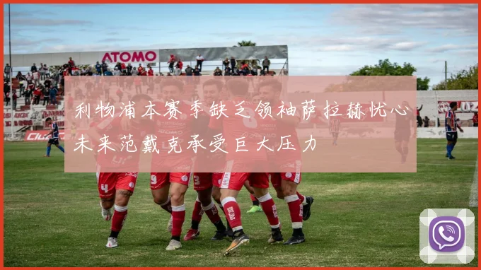 利物浦本赛季缺乏领袖萨拉赫忧心未来范戴克承受巨大压力